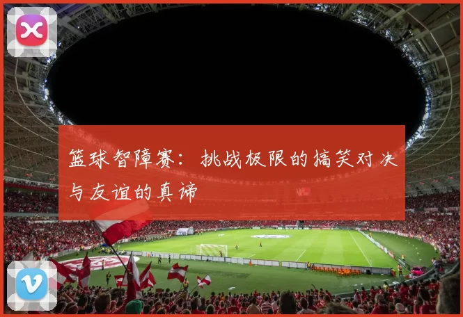 篮球智障赛：挑战极限的搞笑对决与友谊的真谛