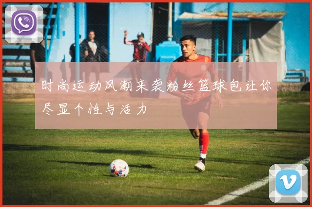 时尚运动风潮来袭粉丝篮球包让你尽显个性与活力