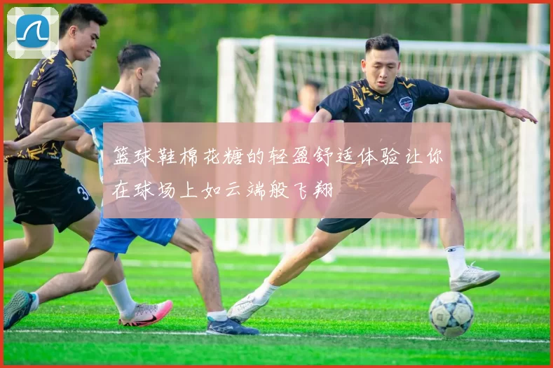 篮球鞋棉花糖的轻盈舒适体验让你在球场上如云端般飞翔